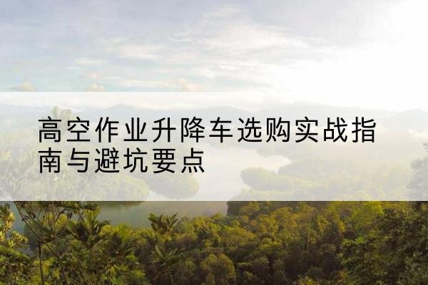 蒲江升降车怎么选-高空作业升降车选购实战指南与避坑要点