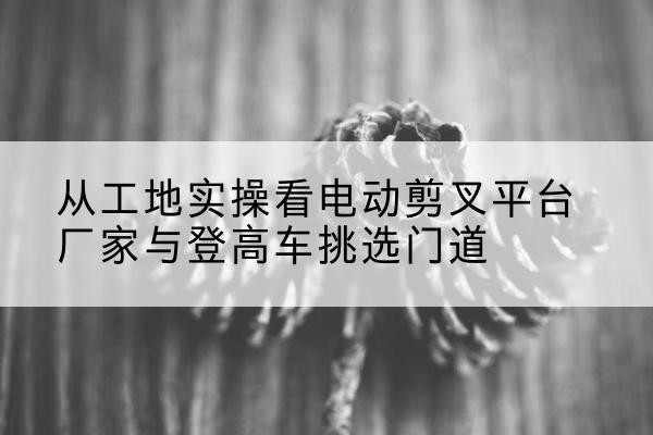 蒲江电动剪叉升降平台厂家-从工地实操看电动剪叉平台厂家与登高车挑选门道