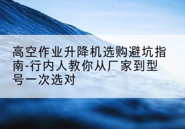 蒲江升降平台厂家-高空作业升降机选购避坑指南-行内人教你从厂家到型号一次选对