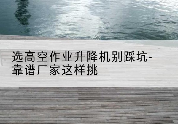 蒲江剪叉式升降机厂家-选高空作业升降机别踩坑-靠谱厂家这样挑