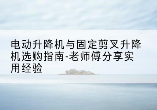 蒲江电动升降机怎么选-电动升降机与固定剪叉升降机选购指南-老师傅分享实用经验
